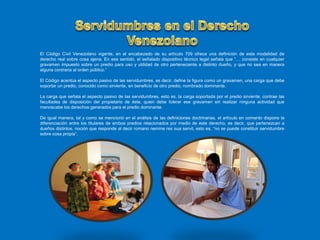 El Código Civil Venezolano vigente, en el encabezado de su artículo 709 ofrece una definición de esta modalidad de
derecho real sobre cosa ajena. En ese sentido, el señalado dispositivo técnico legal señala que “… consiste en cualquier
gravamen impuesto sobre un predio para uso y utilidad de otro perteneciente a distinto dueño, y que no sea en manera
alguna contraria al orden público.”
El Código acentúa el aspecto pasivo de las servidumbres, es decir, define la figura como un gravamen, una carga que debe
soportar un predio, conocido como sirviente, en beneficio de otro predio, nombrado dominante.
La carga que señala el aspecto pasivo de las servidumbres, esto es, la carga soportada por el predio sirviente, contrae las
facultades de disposición del propietario de éste, quien debe tolerar ese gravamen sin realizar ninguna actividad que
menoscabe los derechos generados para el predio dominante.
De igual manera, tal y como se mencionó en el análisis de las definiciones doctrinarias, el artículo en comento dispone la
diferenciación entre los titulares de ambos predios relacionados por medio de este derecho, es decir, que pertenezcan a
dueños distintos, noción que responde al decir romano nemine res sua servit, esto es, “no se puede constituir servidumbre
sobre cosa propia”.
 