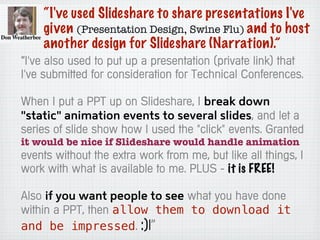 “I've used Slideshare to share presentations I've
given (Presentation Design, Swine Flu) and to host
another design for Slideshare (Narration).”
“I've also used to put up a presentation (private link) that
I've submitted for consideration for Technical Conferences.
When I put a PPT up on Slideshare, I break down
"static" animation events to several slides, and let a
series of slide show how I used the "click" events. Granted
it would be nice if Slideshare would handle animation
events without the extra work from me, but like all things, I
work with what is available to me. PLUS - it is FREE!
Also if you want people to see what you have done
within a PPT, then allow them to download it
and be impressed. :)|”
 