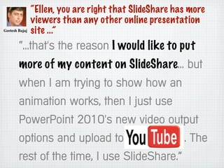 “Ellen, you are right that SlideShare has more
viewers than any other online presentation
site ...”
“...that's the reason I would like to put
more of my content on SlideShare... but
when I am trying to show how an
animation works, then I just use
PowerPoint 2010's new video output
options and upload to .. The
rest of the time, I use SlideShare.”
 