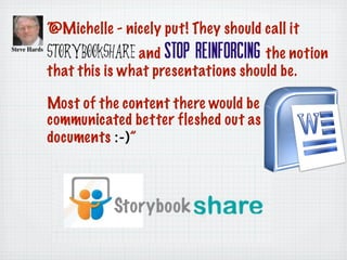 “@Michelle - nicely put! They should call it
StorybookShare and stop reinforcing the notion
that this is what presentations should be.
Most of the content there would be
communicated better fleshed out as Word
documents :-)”
 
