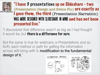 “I have 3 presentations up on Slideshare - two
(Presentation Design and Swine Flu) are exactly as
I gave them, the third (Presentation Narration)
was more designed with Slideshare in mind and has not been
presented live.”
“I discovered that difference wasn't as big as I had thought
it would be, but there is a difference for sure.
But the same is true for webinars, e-Presentations and so
forth, each method or path for getting the information
across will bring with it, modification to the fundamental
design of it.”
 
