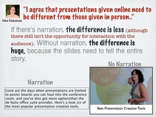 “I agree that presentations given online need to
be different from those given in person..”
If there's narration, the difference is less (although
there still isn't the opportunity for interaction with the
audience). Without narration, the difference is
huge, because the slides need to tell the entire
story.
Gone are the days when presentations are limited
to poster boards you can haul into the conference
room, and you've also got more optionsthan the
de facto office suite provides. Here's a look six of
the most popular presentation creation tools.
Narration
No Narration
 