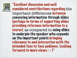 “Excellent discussion and well
considered contributions regarding the
important differences between
conveying information through slides
(perhaps in terms of supporting slides
providing reference information to a
course), as compared to using slides
to underpin the speaker who expands
on the important points bringing
relevance to and interaction with the
intended face to face audience. Looking
forward to more views : - )”
 