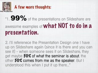 A few more thoughts:
“1. 99% of the presentations on Slideshare are
awesome examples of what NOT to do in a
presentation.
2. I'll referenece the Presentation Design one I have
up on Slideshare again (since it is there and you can
see it) - when someone sees it on Slideshare, they
get maybe 50% of what the seminar is about, the
other 50% comes from me as the speaker. But I
understood this when I put it up there…”
 