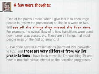 A few more thoughts:
“One of the points I make when I give this is to encourage
people to review the presenation on line in a week or two,
and see all the things they missed the first time.
For example, the overall flow of it, how transitions were used,
how humor was placed, etc. These are all things that most
people miss on the first go around. :)
3. I've done several ePresentations (narrated PPT converted
to FLV) and those are very different from my live
presentations. I have think move like I'm watching TV and
how to maintain visual interest as the narration progresses.”
 
