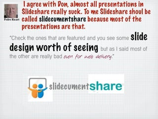 I agree with Don, almost all presentations in
Slideshare really suck. To me Slideshare shoul be
called slidecumentshare because most of the
presentations are that.
“Check the ones that are featured and you see some slide
design worth of seeing but as I said most of
the other are really bad even for web delivery.”
 