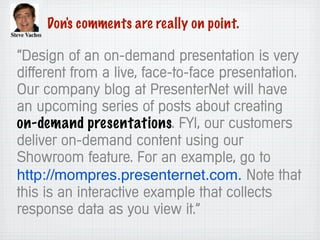Don's comments are really on point.
“Design of an on-demand presentation is very
different from a live, face-to-face presentation.
Our company blog at PresenterNet will have
an upcoming series of posts about creating
on-demand presentations. FYI, our customers
deliver on-demand content using our
Showroom feature. For an example, go to
http://mompres.presenternet.com. Note that
this is an interactive example that collects
response data as you view it.”
 