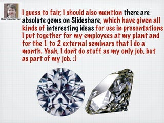 I guess to fair, I should also mention there are
absolute gems on Slideshare, which have given all
kinds of interesting ideas for use in presentations
I put together for my employees at my plant and
for the 1 to 2 external seminars that I do a
month. Yeah, I don't do stuff as my only job, but
as part of my job. :)
 