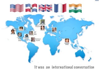 France
India
Texas
USA
NY
USA
Dominican
Republic
California
USA
United
Kingdom
Iowa
USA
Virginia
USA
It was an international conversation
 