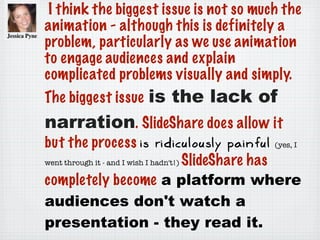 I think the biggest issue is not so much the
animation - although this is definitely a
problem, particularly as we use animation
to engage audiences and explain
complicated problems visually and simply.
The biggest issue is the lack of
narration. SlideShare does allow it
but the process is ridiculously painful (yes, I
went through it - and I wish I hadn't!) SlideShare has
completely become a platform where
audiences don't watch a
presentation - they read it.
 