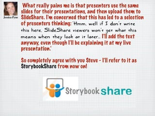 What really pains me is that presenters use the same
slides for their presentations, and then upload them to
SlideShare. I'm concerned that this has led to a selection
of presenters thinking: 'Hmm, well if I don't write
this here, SlideShare viewers won't get what this
means when they look at it later... I'll add the text
anyway, even though I'll be explaining it at my live
presentation.'
So completely agree with you Steve - I'll refer to it as
StorybookShare from now on!
 