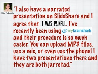 “I also have a narrated
presentation on SlideShare and I
agree that it was painful. I've
recently been using
and their procedure is so much
easier. You can upload MP3 files,
use a mic, or even use the phone! I
have two presentations there and
they are both jarretad.”
 