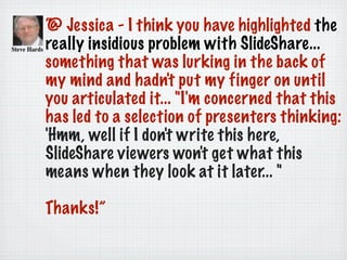 “@ Jessica - I think you have highlighted the
really insidious problem with SlideShare...
something that was lurking in the back of
my mind and hadn't put my finger on until
you articulated it... "I'm concerned that this
has led to a selection of presenters thinking:
'Hmm, well if I don't write this here,
SlideShare viewers won't get what this
means when they look at it later... "
Thanks!”
 