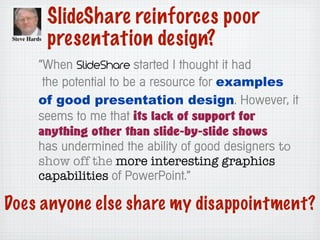 SlideShare reinforces poor
presentation design?
“When SlideShare started I thought it had
the potential to be a resource for examples
of good presentation design. However, it
seems to me that its lack of support for
anything other than slide-by-slide shows
has undermined the ability of good designers to
show off the more interesting graphics
capabilities of PowerPoint.”
Does anyone else share my disappointment?
 