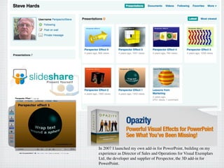 In 2007 I launched my own add-in for PowerPoint, building on my
experience as Director of Sales and Operations for Visual Exemplars
Ltd, the developer and supplier of Perspector, the 3D add-in for
PowerPoint.
 