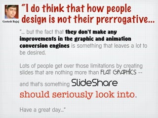 “I do think that how people
design is not their prerrogative...
“... but the fact that they don't make any
improvements in the graphic and animation
conversion engines is something that leaves a lot to
be desired.
Lots of people get over those limitations by creating
slides that are nothing more than flat graphics --
and that's something SlideShare
should seriously look into.
Have a great day...”
 