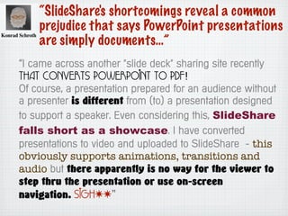 “SlideShare's shortcomings reveal a common
prejudice that says PowerPoint presentations
are simply documents…”
“I came across another "slide deck" sharing site recently
that converts PowerPoint to PDF!
Of course, a presentation prepared for an audience without
a presenter is different from (to) a presentation designed
to support a speaker. Even considering this, SlideShare
falls short as a showcase. I have converted
presentations to video and uploaded to SlideShare - this
obviously supports animations, transitions and
audio but there apparently is no way for the viewer to
step thru the presentation or use on-screen
navigation. Sigh..”
 