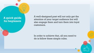 A quick guide
for beginners
A well-designed post will not only get the
attention of your target audience but will
also engage them and turn them into loyal
customers.
In order to achieve that, all you need to
do is follow these simple rules.
 