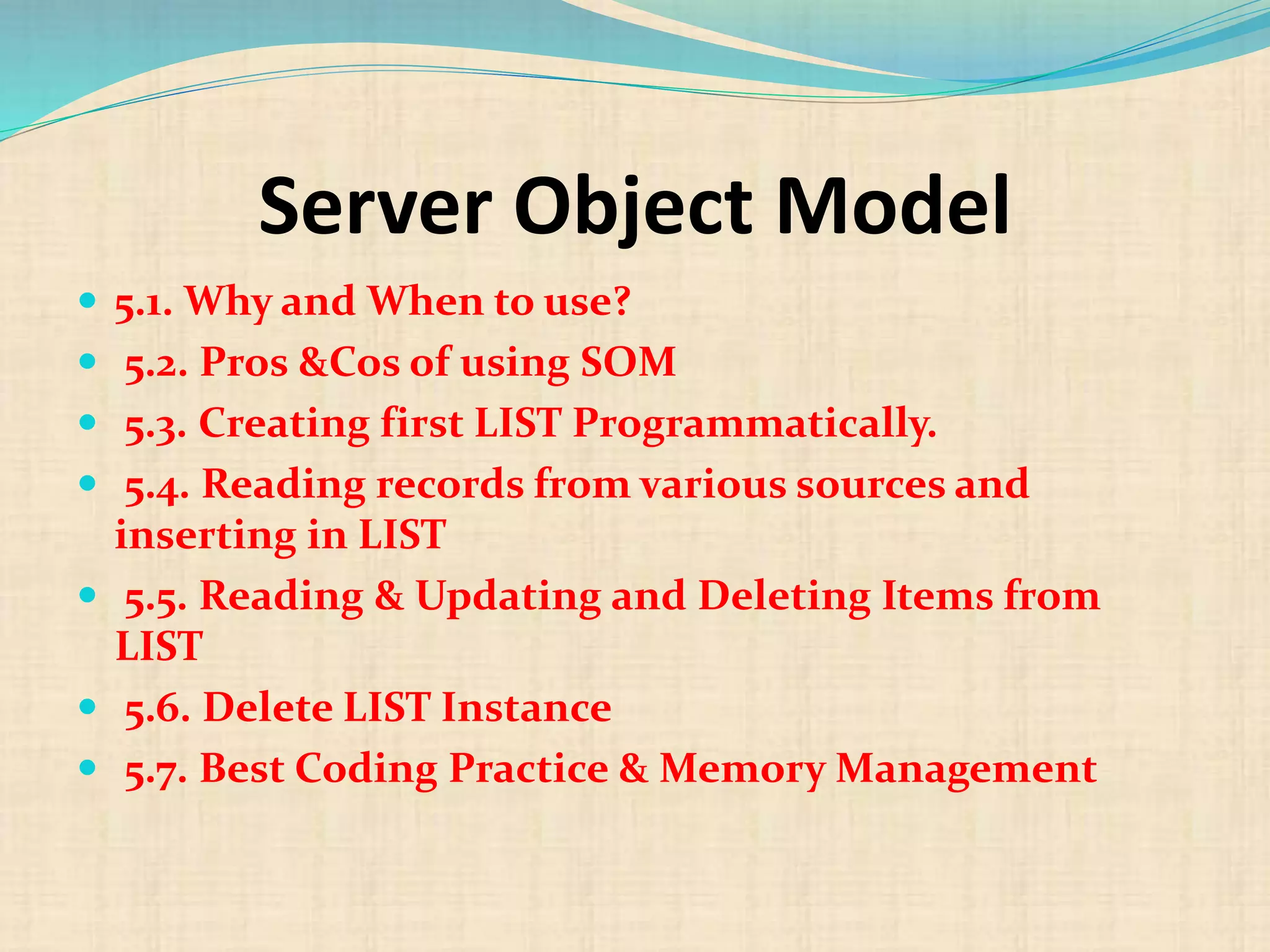Server Object Model
 5.1. Why and When to use?
 5.2. Pros &Cos of using SOM
 5.3. Creating first LIST Programmatically.
 5.4. Reading records from various sources and
inserting in LIST
 5.5. Reading & Updating and Deleting Items from
LIST
 5.6. Delete LIST Instance
 5.7. Best Coding Practice & Memory Management
 