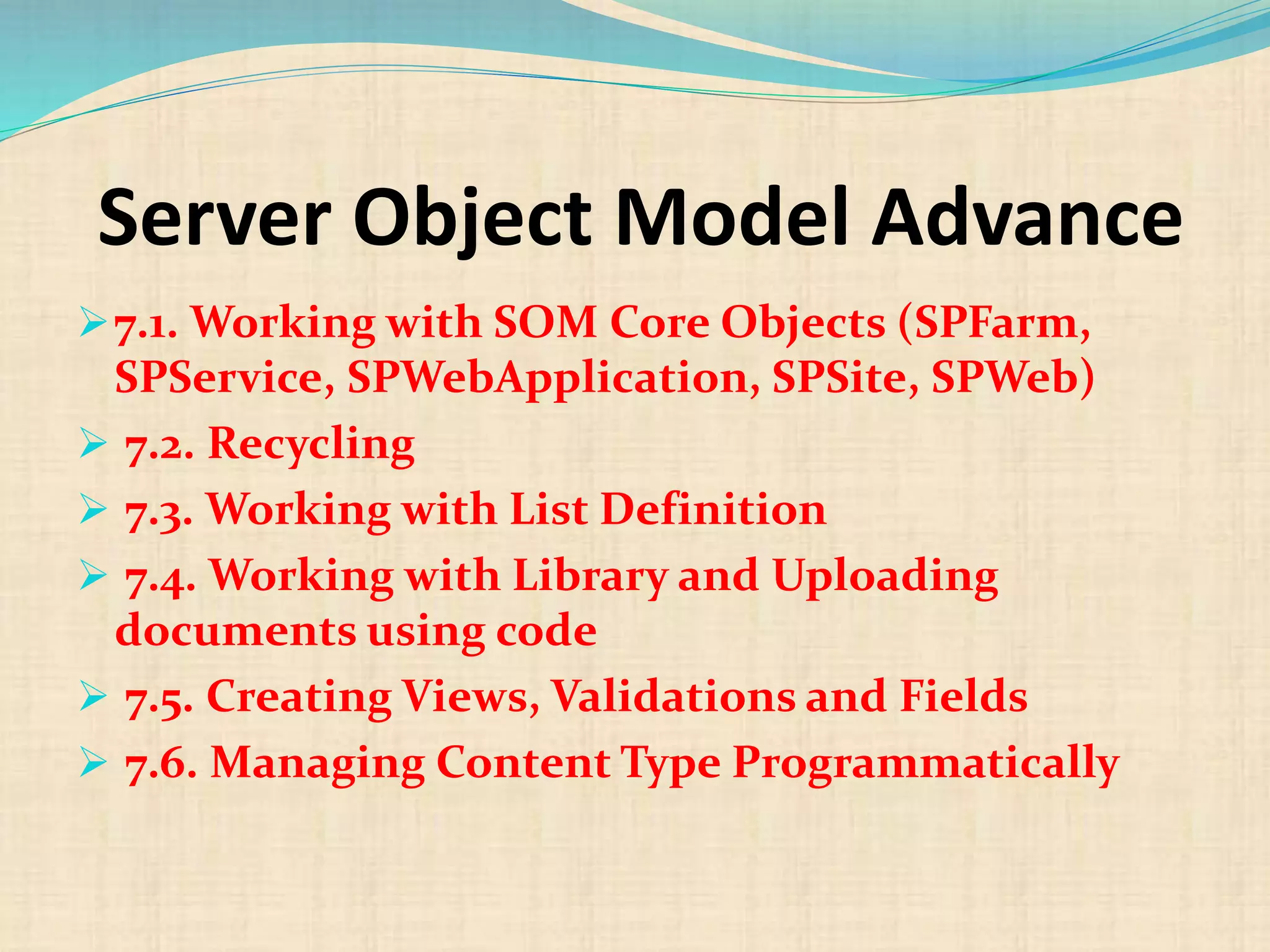 Server Object Model Advance
7.1. Working with SOM Core Objects (SPFarm,
SPService, SPWebApplication, SPSite, SPWeb)
 7.2. Recycling
 7.3. Working with List Definition
 7.4. Working with Library and Uploading
documents using code
 7.5. Creating Views, Validations and Fields
 7.6. Managing Content Type Programmatically
 