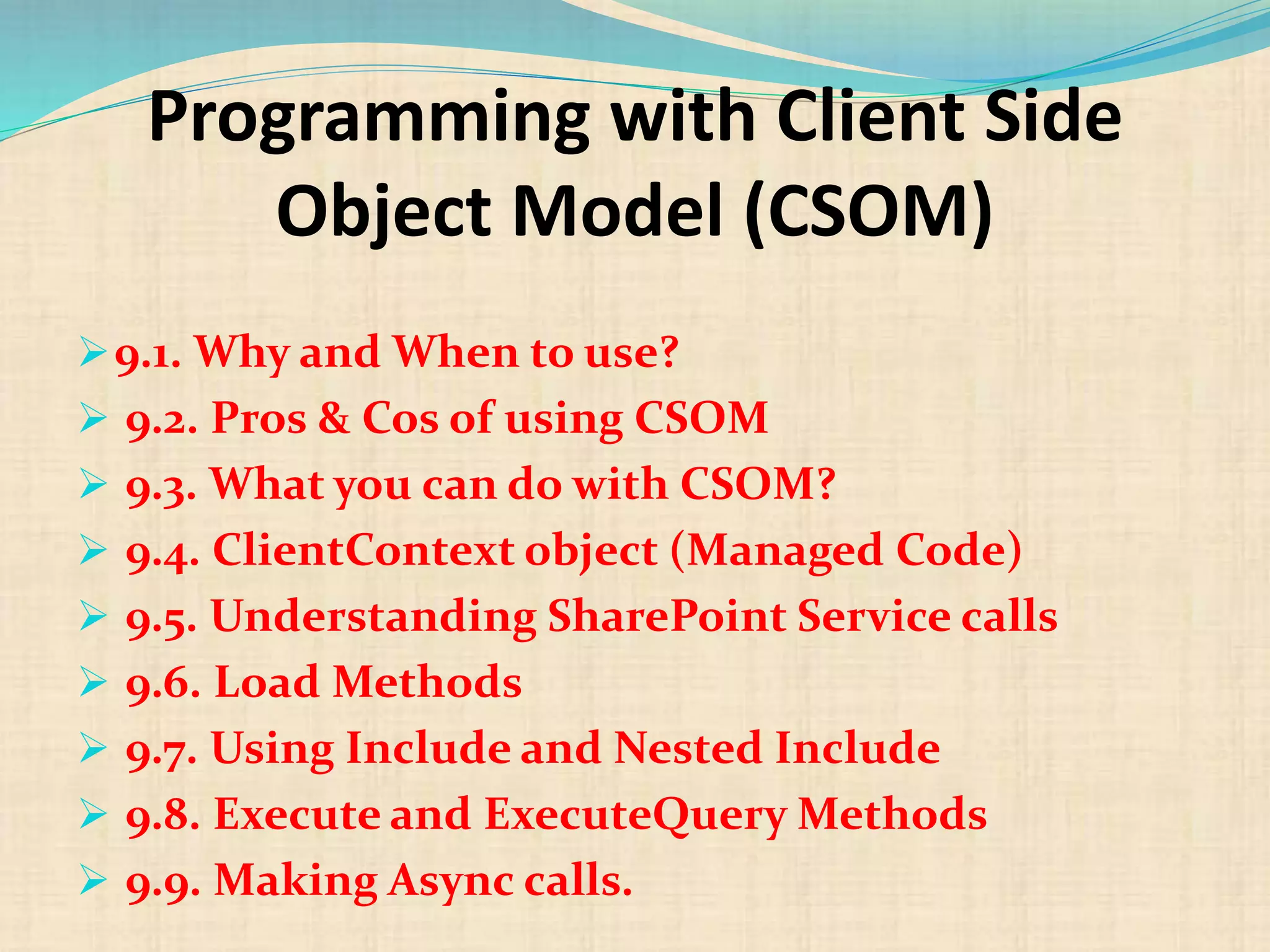 Programming with Client Side
Object Model (CSOM)
9.1. Why and When to use?
 9.2. Pros & Cos of using CSOM
 9.3. What you can do with CSOM?
 9.4. ClientContext object (Managed Code)
 9.5. Understanding SharePoint Service calls
 9.6. Load Methods
 9.7. Using Include and Nested Include
 9.8. Execute and ExecuteQuery Methods
 9.9. Making Async calls.
 