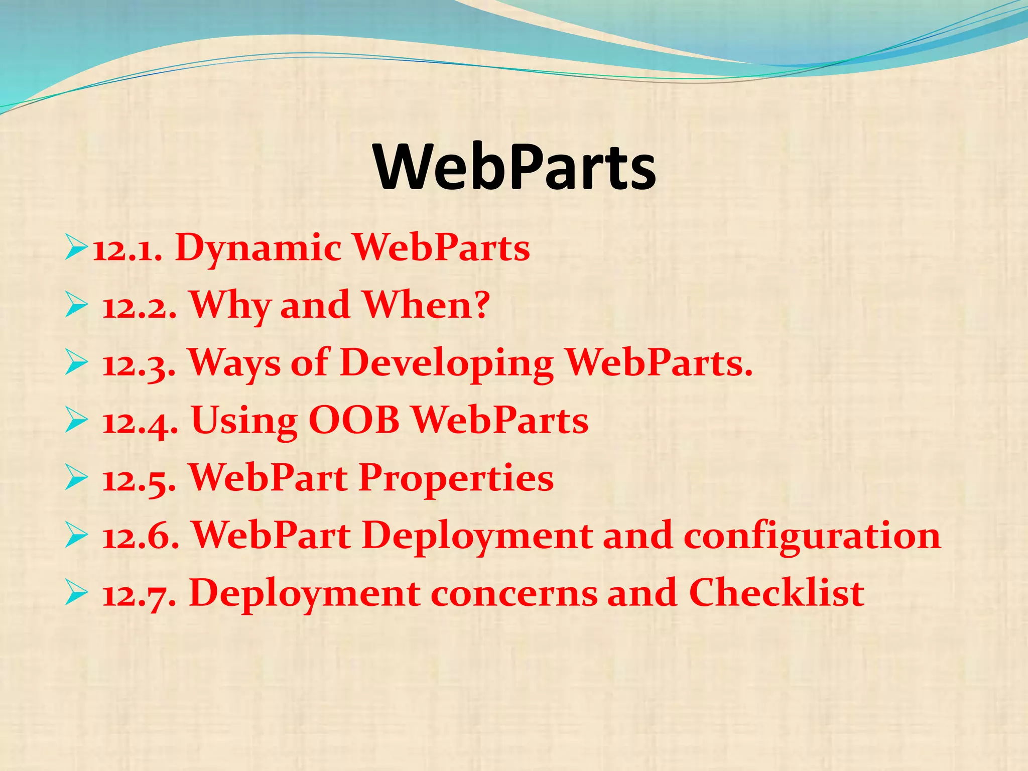 WebParts
12.1. Dynamic WebParts
 12.2. Why and When?
 12.3. Ways of Developing WebParts.
 12.4. Using OOB WebParts
 12.5. WebPart Properties
 12.6. WebPart Deployment and configuration
 12.7. Deployment concerns and Checklist
 