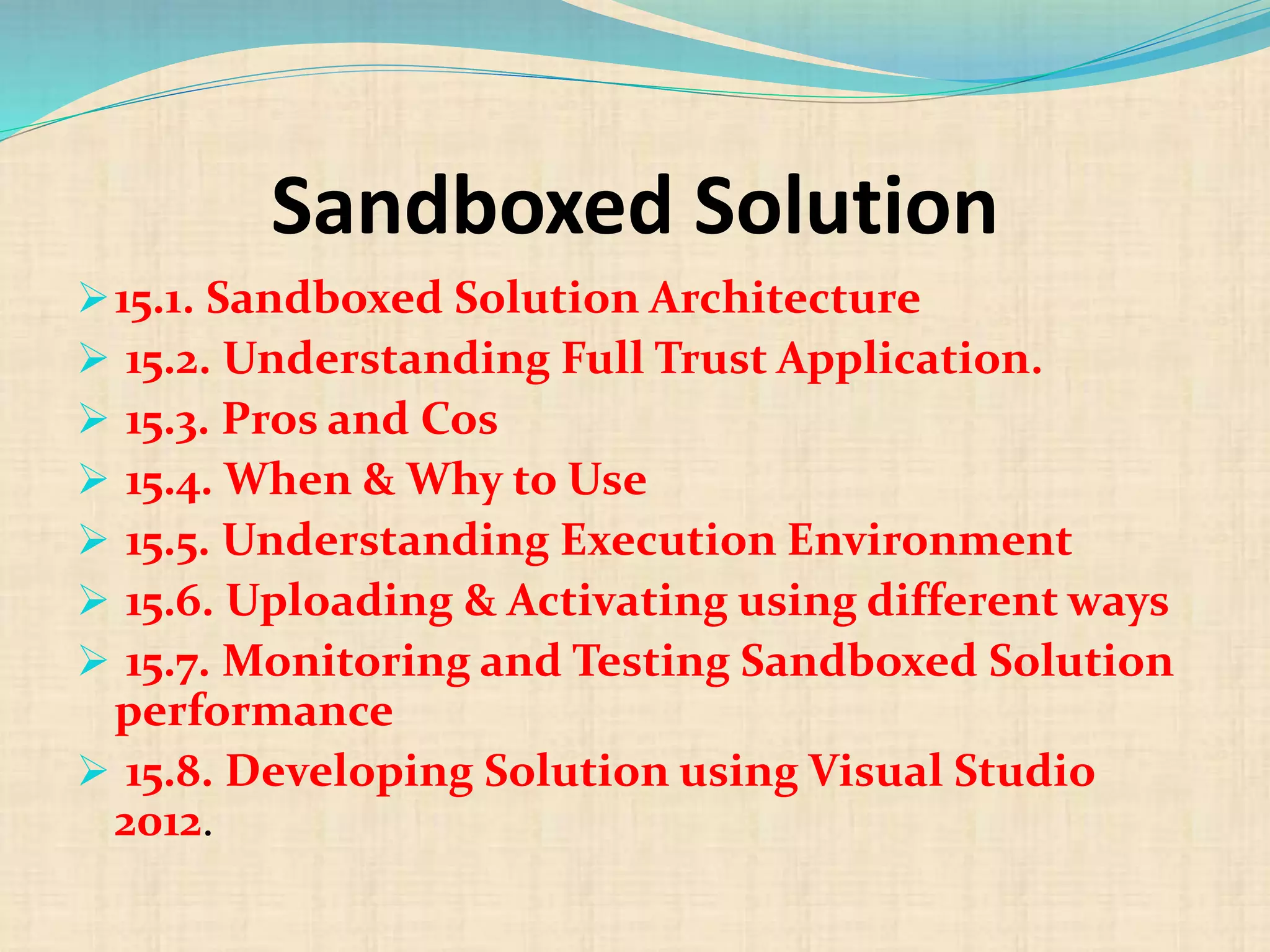 Sandboxed Solution
15.1. Sandboxed Solution Architecture
 15.2. Understanding Full Trust Application.
 15.3. Pros and Cos
 15.4. When & Why to Use
 15.5. Understanding Execution Environment
 15.6. Uploading & Activating using different ways
 15.7. Monitoring and Testing Sandboxed Solution
performance
 15.8. Developing Solution using Visual Studio
2012.
 
