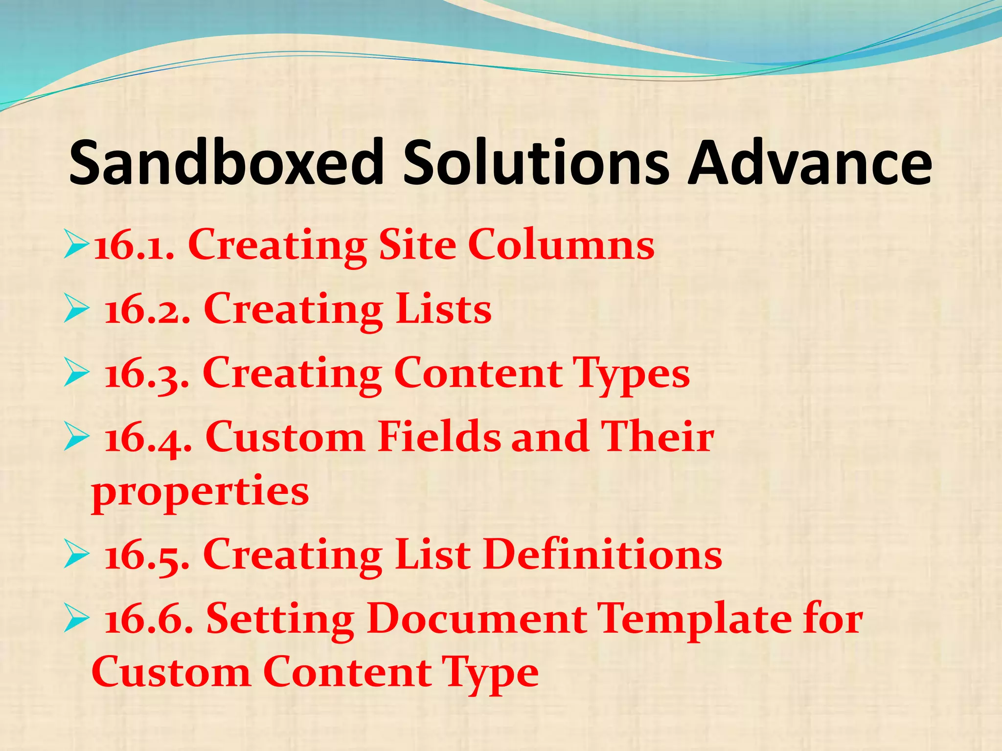 Sandboxed Solutions Advance
16.1. Creating Site Columns
 16.2. Creating Lists
 16.3. Creating Content Types
 16.4. Custom Fields and Their
properties
 16.5. Creating List Definitions
 16.6. Setting Document Template for
Custom Content Type
 