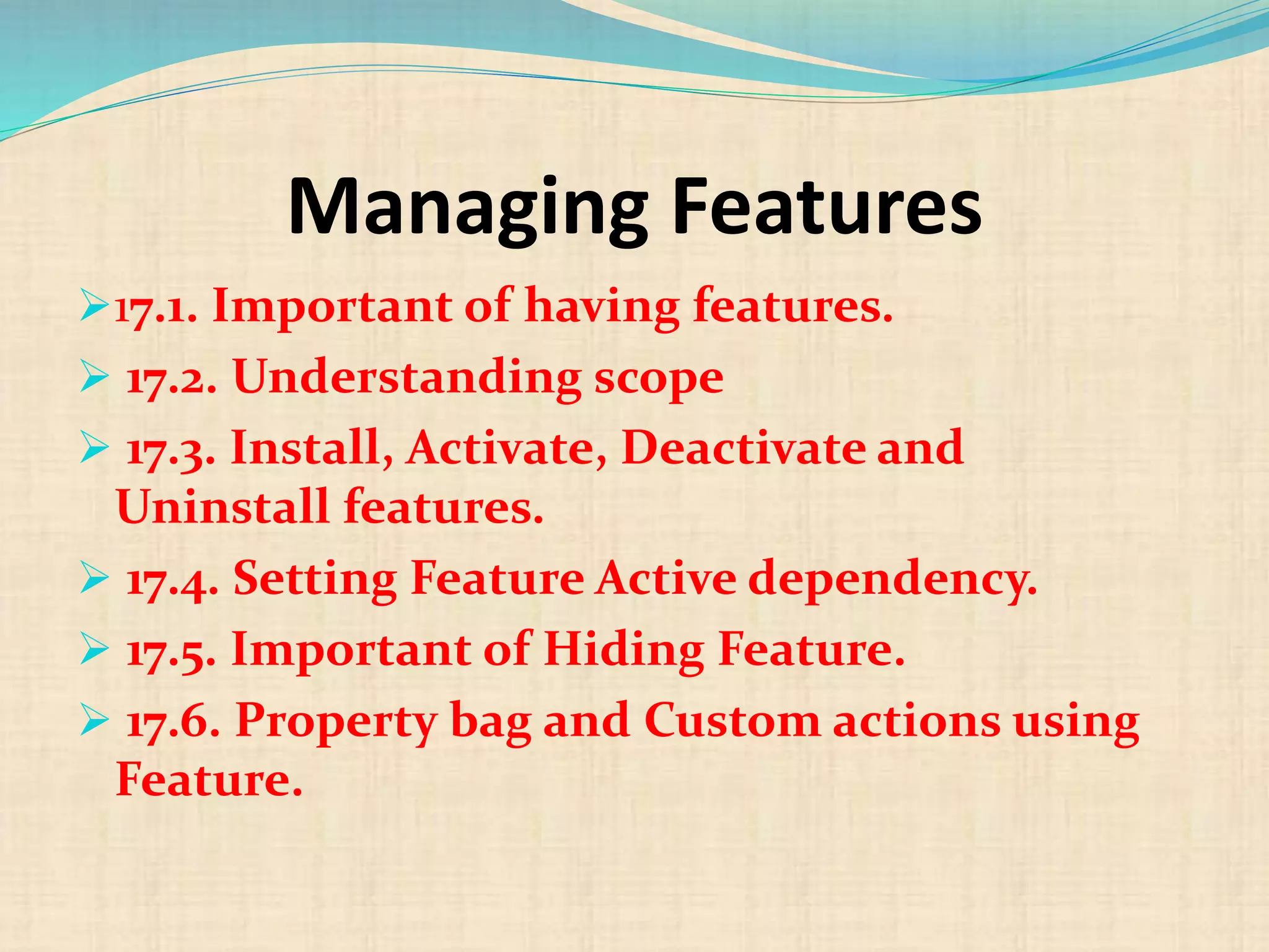 Managing Features
17.1. Important of having features.
 17.2. Understanding scope
 17.3. Install, Activate, Deactivate and
Uninstall features.
 17.4. Setting Feature Active dependency.
 17.5. Important of Hiding Feature.
 17.6. Property bag and Custom actions using
Feature.
 
