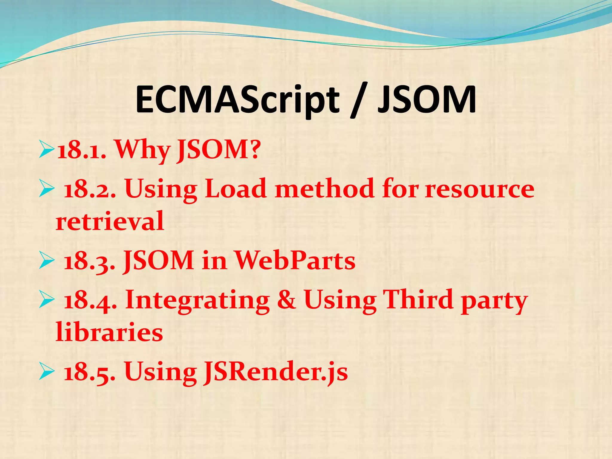 ECMAScript / JSOM
18.1. Why JSOM?
 18.2. Using Load method for resource
retrieval
 18.3. JSOM in WebParts
 18.4. Integrating & Using Third party
libraries
 18.5. Using JSRender.js
 