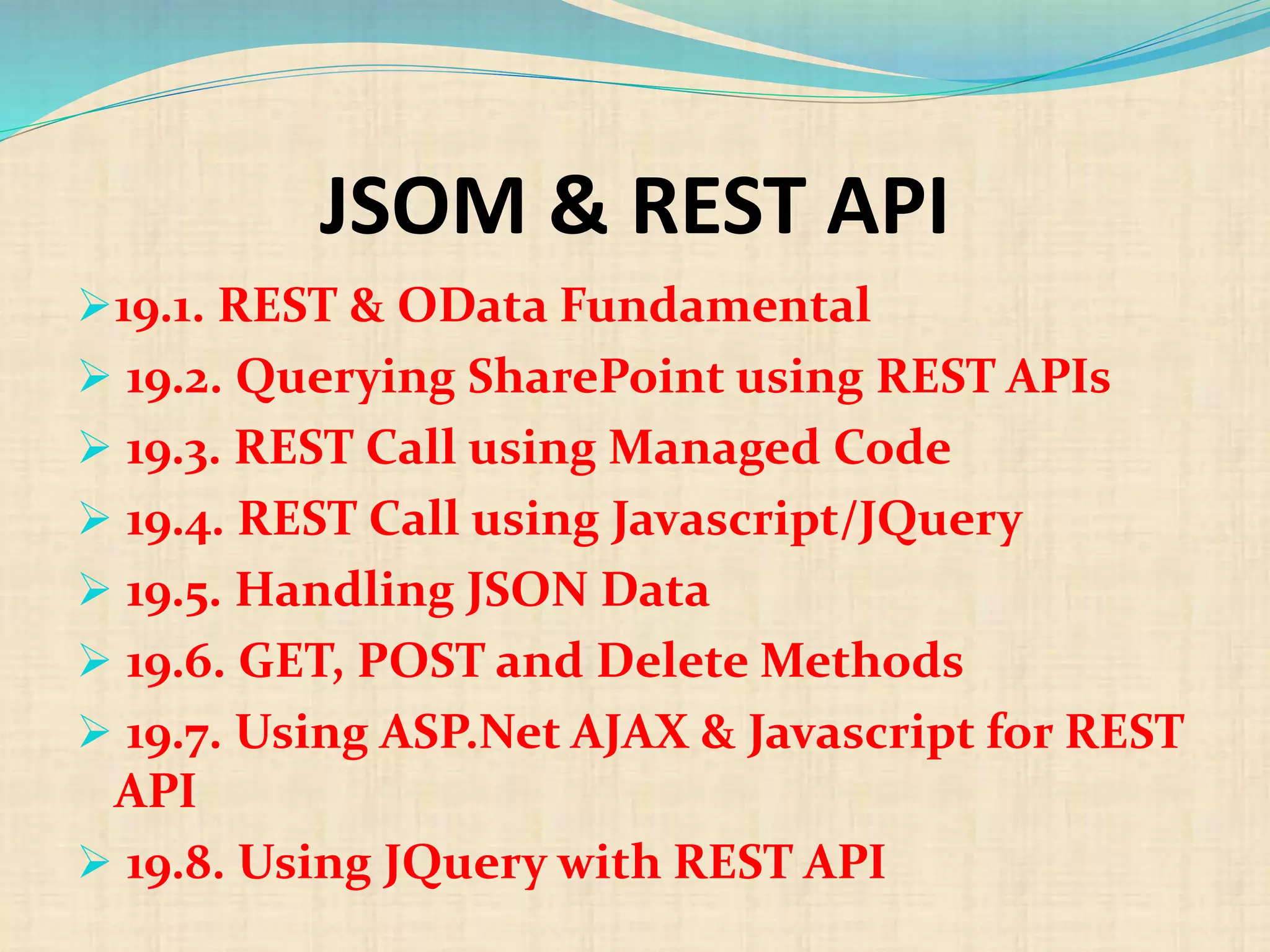 JSOM & REST API
19.1. REST & OData Fundamental
 19.2. Querying SharePoint using REST APIs
 19.3. REST Call using Managed Code
 19.4. REST Call using Javascript/JQuery
 19.5. Handling JSON Data
 19.6. GET, POST and Delete Methods
 19.7. Using ASP.Net AJAX & Javascript for REST
API
 19.8. Using JQuery with REST API
 