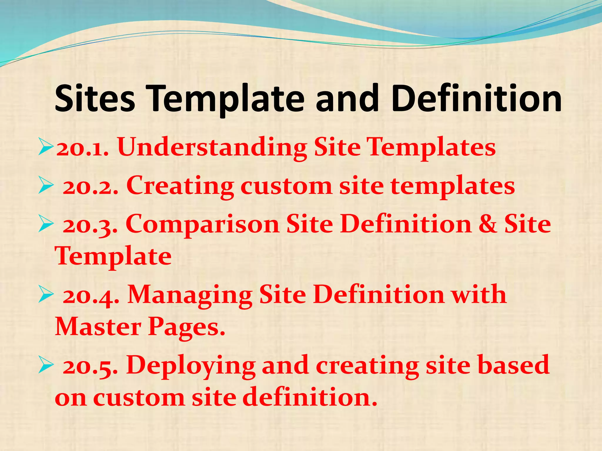 Sites Template and Definition
20.1. Understanding Site Templates
 20.2. Creating custom site templates
 20.3. Comparison Site Definition & Site
Template
 20.4. Managing Site Definition with
Master Pages.
 20.5. Deploying and creating site based
on custom site definition.
 