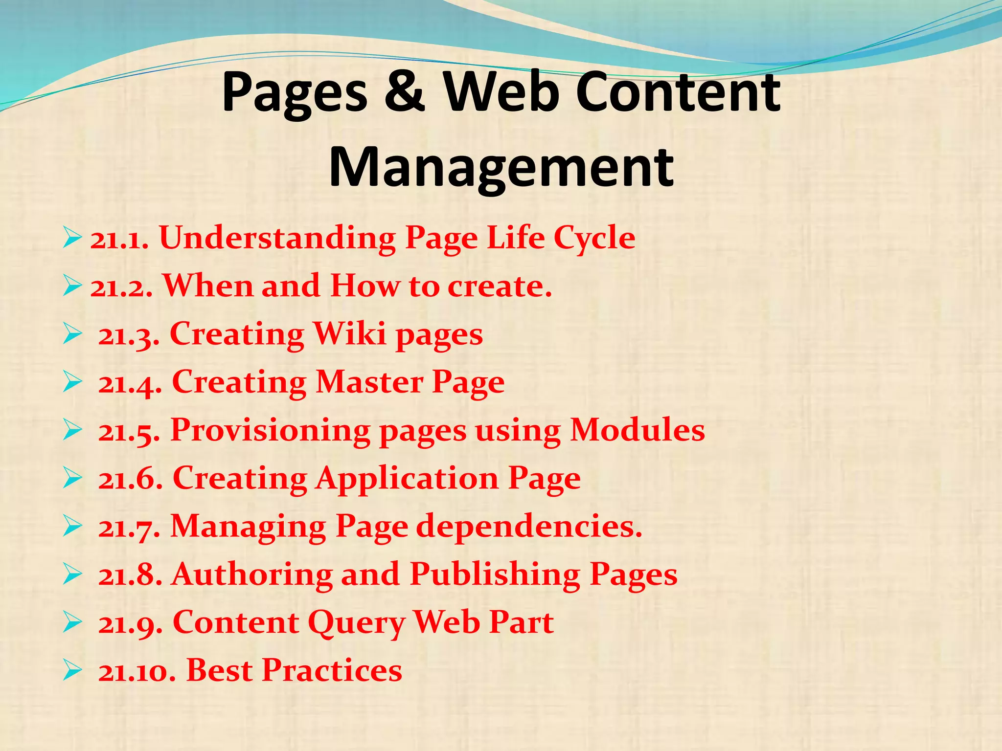 Pages & Web Content
Management
 21.1. Understanding Page Life Cycle
 21.2. When and How to create.
 21.3. Creating Wiki pages
 21.4. Creating Master Page
 21.5. Provisioning pages using Modules
 21.6. Creating Application Page
 21.7. Managing Page dependencies.
 21.8. Authoring and Publishing Pages
 21.9. Content Query Web Part
 21.10. Best Practices
 