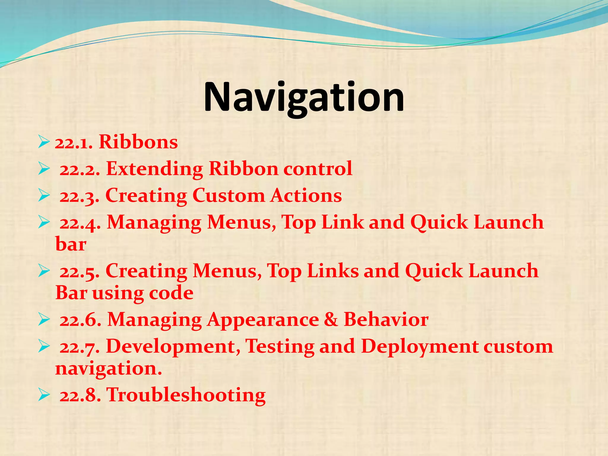 Navigation
 22.1. Ribbons
 22.2. Extending Ribbon control
 22.3. Creating Custom Actions
 22.4. Managing Menus, Top Link and Quick Launch
bar
 22.5. Creating Menus, Top Links and Quick Launch
Bar using code
 22.6. Managing Appearance & Behavior
 22.7. Development, Testing and Deployment custom
navigation.
 22.8. Troubleshooting
 