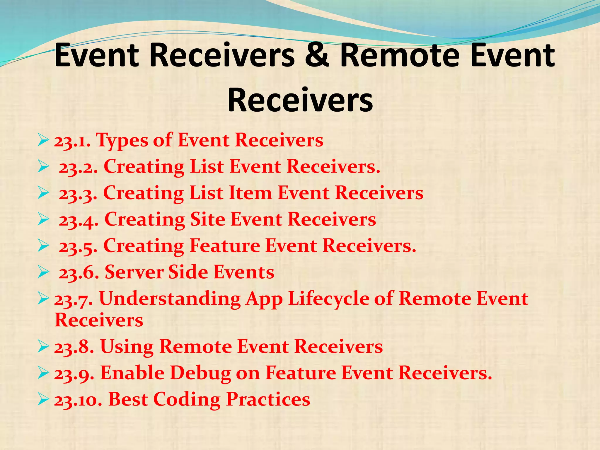 Event Receivers & Remote Event
Receivers
 23.1. Types of Event Receivers
 23.2. Creating List Event Receivers.
 23.3. Creating List Item Event Receivers
 23.4. Creating Site Event Receivers
 23.5. Creating Feature Event Receivers.
 23.6. Server Side Events
 23.7. Understanding App Lifecycle of Remote Event
Receivers
 23.8. Using Remote Event Receivers
 23.9. Enable Debug on Feature Event Receivers.
 23.10. Best Coding Practices
 