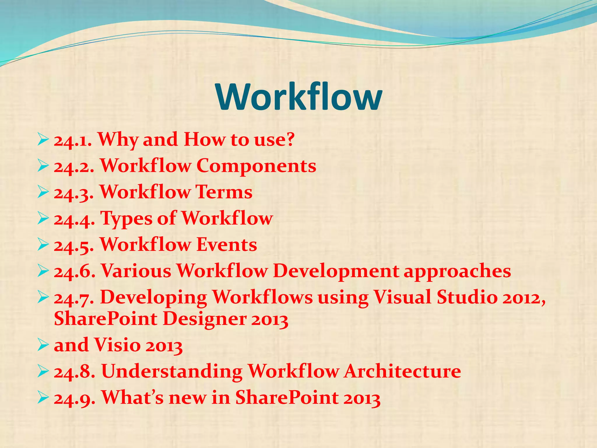 Workflow
 24.1. Why and How to use?
 24.2. Workflow Components
 24.3. Workflow Terms
 24.4. Types of Workflow
 24.5. Workflow Events
 24.6. Various Workflow Development approaches
 24.7. Developing Workflows using Visual Studio 2012,
SharePoint Designer 2013
 and Visio 2013
 24.8. Understanding Workflow Architecture
 24.9. What’s new in SharePoint 2013
 
