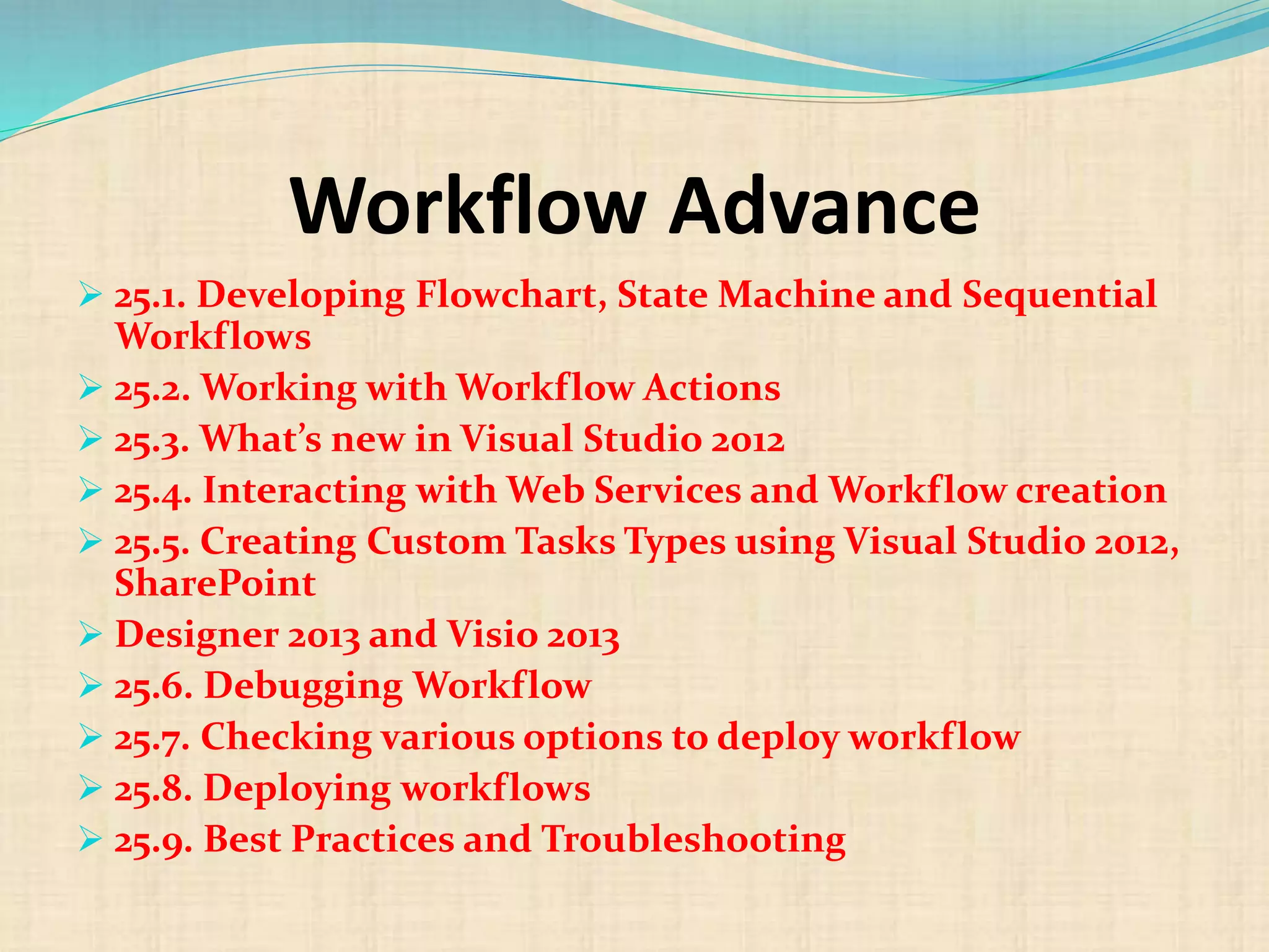 Workflow Advance
 25.1. Developing Flowchart, State Machine and Sequential
Workflows
 25.2. Working with Workflow Actions
 25.3. What’s new in Visual Studio 2012
 25.4. Interacting with Web Services and Workflow creation
 25.5. Creating Custom Tasks Types using Visual Studio 2012,
SharePoint
 Designer 2013 and Visio 2013
 25.6. Debugging Workflow
 25.7. Checking various options to deploy workflow
 25.8. Deploying workflows
 25.9. Best Practices and Troubleshooting
 