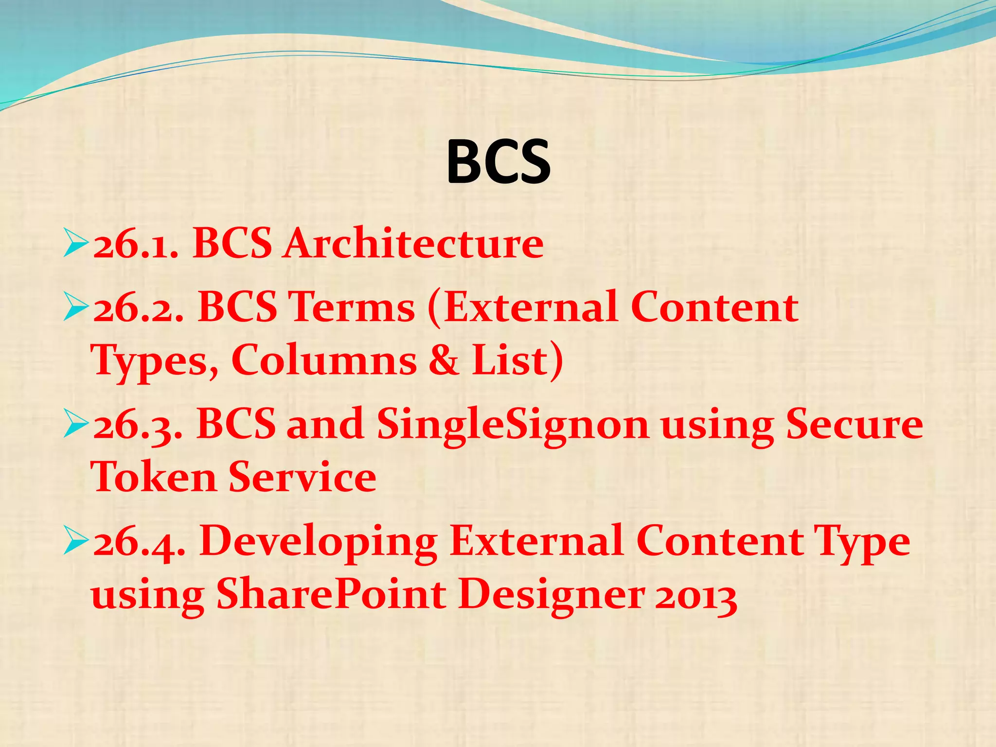 BCS
26.1. BCS Architecture
26.2. BCS Terms (External Content
Types, Columns & List)
26.3. BCS and SingleSignon using Secure
Token Service
26.4. Developing External Content Type
using SharePoint Designer 2013
 