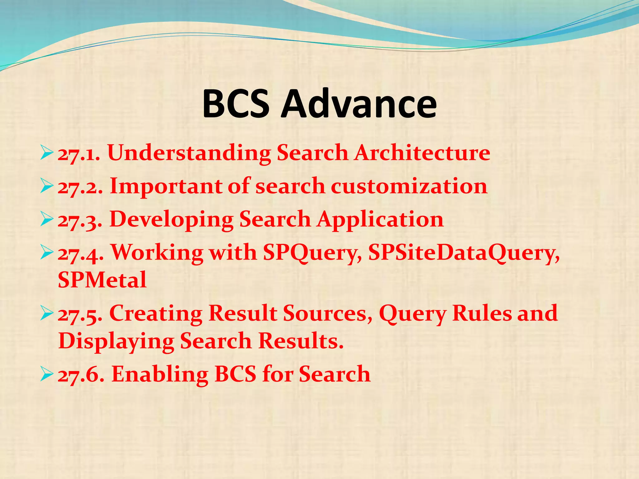BCS Advance
27.1. Understanding Search Architecture
27.2. Important of search customization
27.3. Developing Search Application
27.4. Working with SPQuery, SPSiteDataQuery,
SPMetal
27.5. Creating Result Sources, Query Rules and
Displaying Search Results.
27.6. Enabling BCS for Search
 