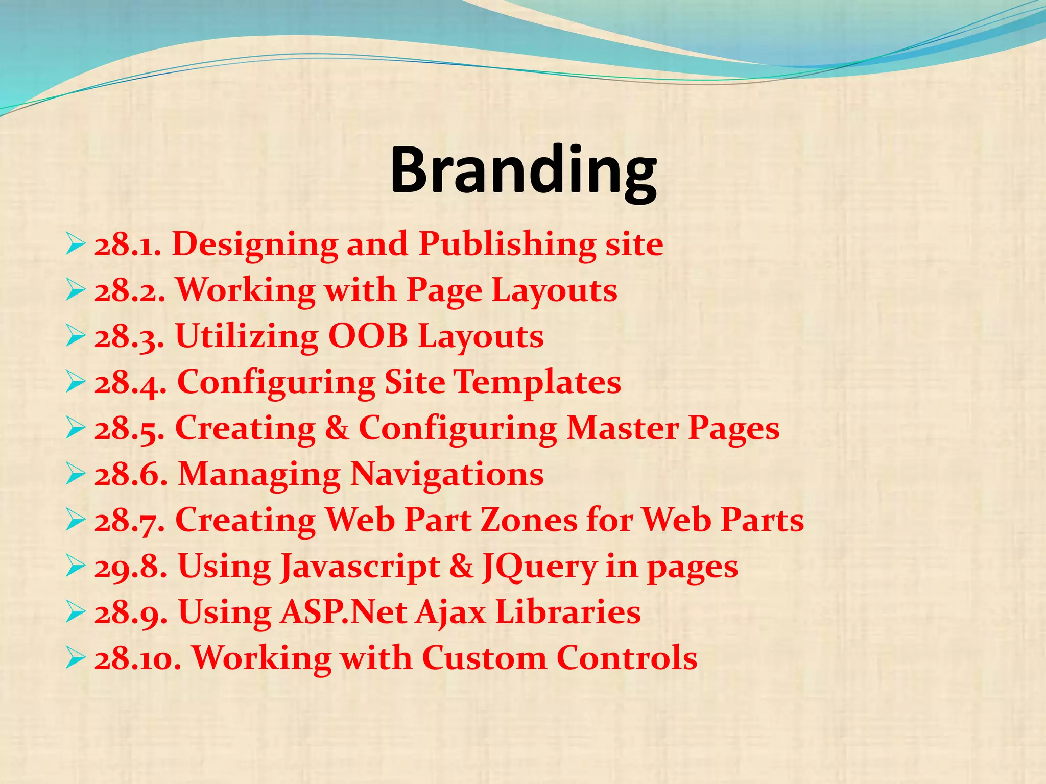Branding
 28.1. Designing and Publishing site
 28.2. Working with Page Layouts
 28.3. Utilizing OOB Layouts
 28.4. Configuring Site Templates
 28.5. Creating & Configuring Master Pages
 28.6. Managing Navigations
 28.7. Creating Web Part Zones for Web Parts
 29.8. Using Javascript & JQuery in pages
 28.9. Using ASP.Net Ajax Libraries
 28.10. Working with Custom Controls
 