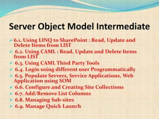 Server Object Model Intermediate
 6.1. Using LINQ to SharePoint : Read, Update and
Delete Items from LIST
 6.2. Using CAML : Read, Update and Delete Items
from LIST
 6.3. Using CAML Third Party Tools
 6.4. Login using different user Programmatically
 6.5. Populate Servers, Service Applications, Web
Application using SOM
 6.6. Configure and Creating Site Collections
 6.7. Add/Remove List Columns
 6.8. Managing Sub-sites
 6.9. Manage Quick Launch
 