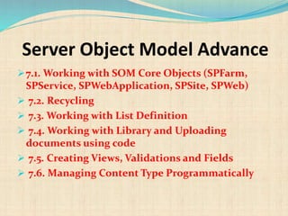 Server Object Model Advance
7.1. Working with SOM Core Objects (SPFarm,
SPService, SPWebApplication, SPSite, SPWeb)
 7.2. Recycling
 7.3. Working with List Definition
 7.4. Working with Library and Uploading
documents using code
 7.5. Creating Views, Validations and Fields
 7.6. Managing Content Type Programmatically
 