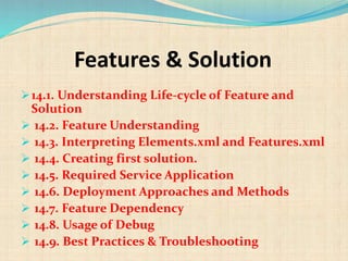 Features & Solution
14.1. Understanding Life-cycle of Feature and
Solution
 14.2. Feature Understanding
 14.3. Interpreting Elements.xml and Features.xml
 14.4. Creating first solution.
 14.5. Required Service Application
 14.6. Deployment Approaches and Methods
 14.7. Feature Dependency
 14.8. Usage of Debug
 14.9. Best Practices & Troubleshooting
 
