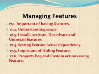 Managing Features
17.1. Important of having features.
 17.2. Understanding scope
 17.3. Install, Activate, Deactivate and
Uninstall features.
 17.4. Setting Feature Active dependency.
 17.5. Important of Hiding Feature.
 17.6. Property bag and Custom actions using
Feature.
 