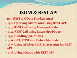 JSOM & REST API
19.1. REST & OData Fundamental
 19.2. Querying SharePoint using REST APIs
 19.3. REST Call using Managed Code
 19.4. REST Call using Javascript/JQuery
 19.5. Handling JSON Data
 19.6. GET, POST and Delete Methods
 19.7. Using ASP.Net AJAX & Javascript for REST
API
 19.8. Using JQuery with REST API
 