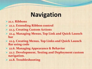 Navigation
 22.1. Ribbons
 22.2. Extending Ribbon control
 22.3. Creating Custom Actions
 22.4. Managing Menus, Top Link and Quick Launch
bar
 22.5. Creating Menus, Top Links and Quick Launch
Bar using code
 22.6. Managing Appearance & Behavior
 22.7. Development, Testing and Deployment custom
navigation.
 22.8. Troubleshooting
 