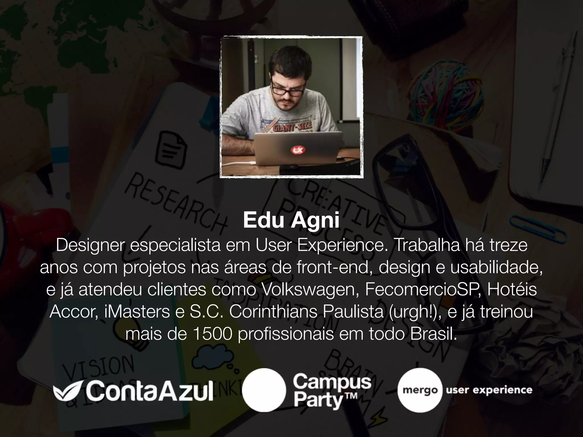 Edu Agni 
Designer especialista em User Experience. Trabalha há treze
anos com projetos nas áreas de front-end, design e usabilidade,
e já atendeu clientes como Volkswagen, FecomercioSP, Hotéis
Accor, iMasters e S.C. Corinthians Paulista (urgh!), e já treinou
mais de 1500 proﬁssionais em todo Brasil.
 