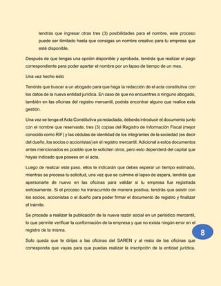 tendrás que ingresar otras tres (3) posibilidades para el nombre, este proceso
puede ser ilimitado hasta que consigas un nombre creativo para tu empresa que
esté disponible.
Después de que tengas una opción disponible y aprobada, tendrás que realizar el pago
correspondiente para poder apartar el nombre por un lapso de tiempo de un mes.
Una vez hecho ésto
Tendrás que buscar a un abogado para que haga la redacción de el acta constitutiva con
los datos de la nueva entidad jurídica. En caso de que no encuentres a ninguno abogado,
también en las oficinas del registro mercantil, podrás encontrar alguno que realice esta
gestión.
Una vez se tenga el Acta Constitutiva ya redactada, deberás introducir el documento junto
con el nombre que reservaste, tres (3) copias del Registro de Información Fiscal (mejor
conocido como RIF) y las cédulas de identidad de los integrantes de la sociedad (es decir
del dueño, los socios o accionistas) en el registro mercantil. Adicional a estos documentos
antes mencionados es posible que te soliciten otros, pero esto dependerá del capital que
hayas indicado que posees en el acta.
Luego de realizar este paso, ellos te indicarán que debes esperar un tiempo estimado,
mientras se procesa tu solicitud, una vez que se culmine el lapso de espera, tendrás que
apersonarte de nuevo en las oficinas para validar si tu empresa fue registrada
exitosamente. Si el proceso ha transcurrido de manera positiva, tendrás que asistir con
los socios, accionistas o el dueño para poder firmar el documento de registro y finalizar
el trámite.
Se procede a realizar la publicación de la nueva razón social en un periódico mercantil,
lo que permite verificar la conformación de la empresa y que no exista ningún error en el
registro de la misma.
Solo queda que te dirijas a las oficinas del SAREN y al resto de las oficinas que
corresponda que vayas para que puedas realizar la inscripción de la entidad jurídica.
8
 