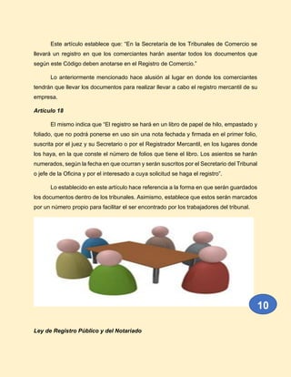 Este artículo establece que: “En la Secretaría de los Tribunales de Comercio se
llevará un registro en que los comerciantes harán asentar todos los documentos que
según este Código deben anotarse en el Registro de Comercio.”
Lo anteriormente mencionado hace alusión al lugar en donde los comerciantes
tendrán que llevar los documentos para realizar llevar a cabo el registro mercantil de su
empresa.
Artículo 18
El mismo indica que “El registro se hará en un libro de papel de hilo, empastado y
foliado, que no podrá ponerse en uso sin una nota fechada y firmada en el primer folio,
suscrita por el juez y su Secretario o por el Registrador Mercantil, en los lugares donde
los haya, en la que conste el número de folios que tiene el libro. Los asientos se harán
numerados, según la fecha en que ocurran y serán suscritos por el Secretario del Tribunal
o jefe de la Oficina y por el interesado a cuya solicitud se haga el registro”.
Lo establecido en este artículo hace referencia a la forma en que serán guardados
los documentos dentro de los tribunales. Asimismo, establece que estos serán marcados
por un número propio para facilitar el ser encontrado por los trabajadores del tribunal.
Ley de Registro Público y del Notariado
10
 