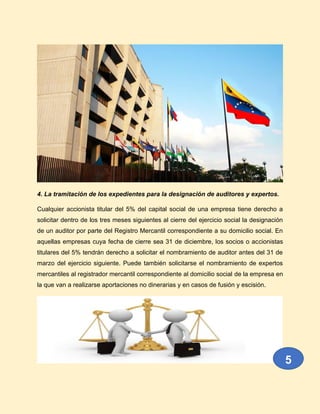 4. La tramitación de los expedientes para la designación de auditores y expertos.
Cualquier accionista titular del 5% del capital social de una empresa tiene derecho a
solicitar dentro de los tres meses siguientes al cierre del ejercicio social la designación
de un auditor por parte del Registro Mercantil correspondiente a su domicilio social. En
aquellas empresas cuya fecha de cierre sea 31 de diciembre, los socios o accionistas
titulares del 5% tendrán derecho a solicitar el nombramiento de auditor antes del 31 de
marzo del ejercicio siguiente. Puede también solicitarse el nombramiento de expertos
mercantiles al registrador mercantil correspondiente al domicilio social de la empresa en
la que van a realizarse aportaciones no dinerarias y en casos de fusión y escisión.
5
 